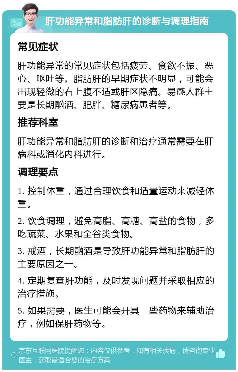 肝功能异常和脂肪肝的诊断与调理指南 常见症状 肝功能异常的常见症状包括疲劳、食欲不振、恶心、呕吐等。脂肪肝的早期症状不明显，可能会出现轻微的右上腹不适或肝区隐痛。易感人群主要是长期酗酒、肥胖、糖尿病患者等。 推荐科室 肝功能异常和脂肪肝的诊断和治疗通常需要在肝病科或消化内科进行。 调理要点 1. 控制体重，通过合理饮食和适量运动来减轻体重。 2. 饮食调理，避免高脂、高糖、高盐的食物，多吃蔬菜、水果和全谷类食物。 3. 戒酒，长期酗酒是导致肝功能异常和脂肪肝的主要原因之一。 4. 定期复查肝功能，及时发现问题并采取相应的治疗措施。 5. 如果需要，医生可能会开具一些药物来辅助治疗，例如保肝药物等。