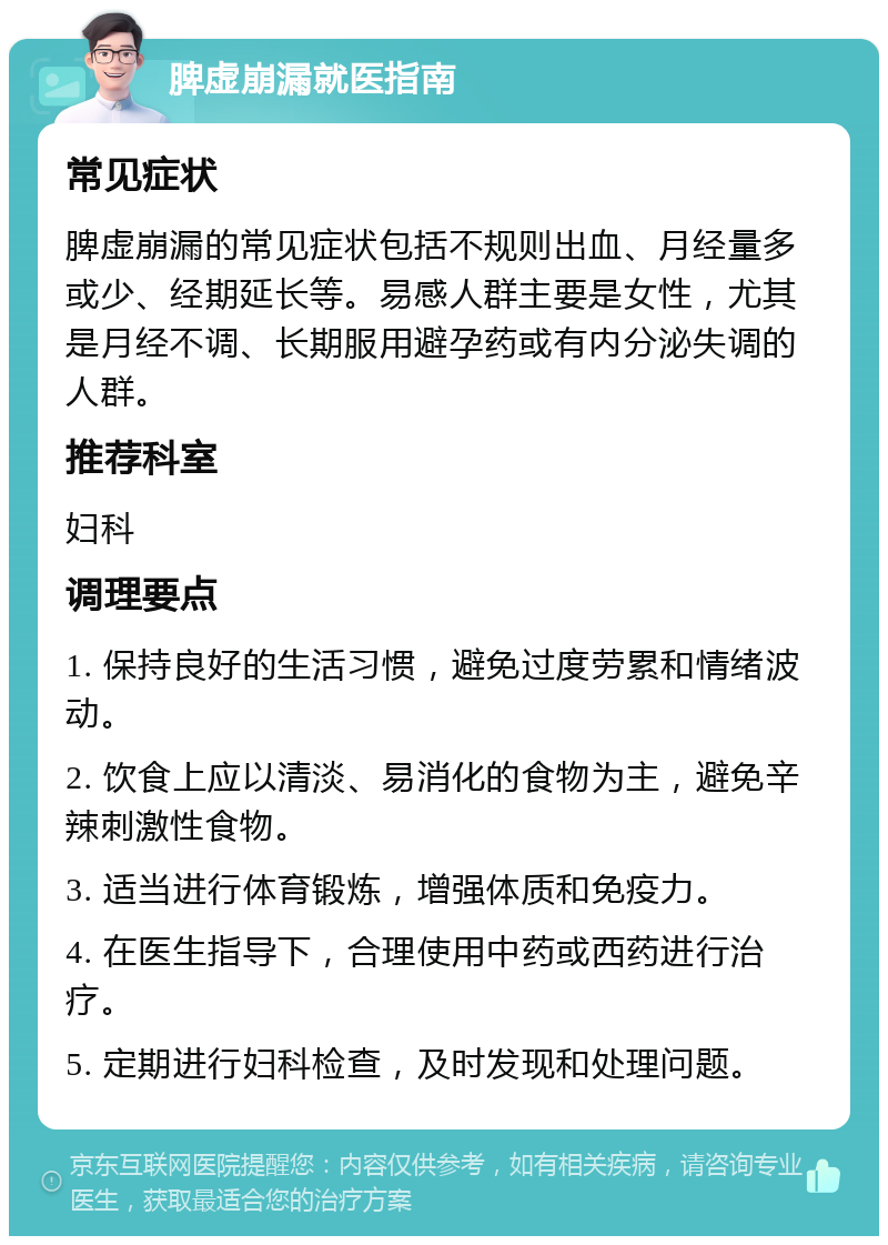 脾虚崩漏就医指南 常见症状 脾虚崩漏的常见症状包括不规则出血、月经量多或少、经期延长等。易感人群主要是女性，尤其是月经不调、长期服用避孕药或有内分泌失调的人群。 推荐科室 妇科 调理要点 1. 保持良好的生活习惯，避免过度劳累和情绪波动。 2. 饮食上应以清淡、易消化的食物为主，避免辛辣刺激性食物。 3. 适当进行体育锻炼，增强体质和免疫力。 4. 在医生指导下，合理使用中药或西药进行治疗。 5. 定期进行妇科检查，及时发现和处理问题。