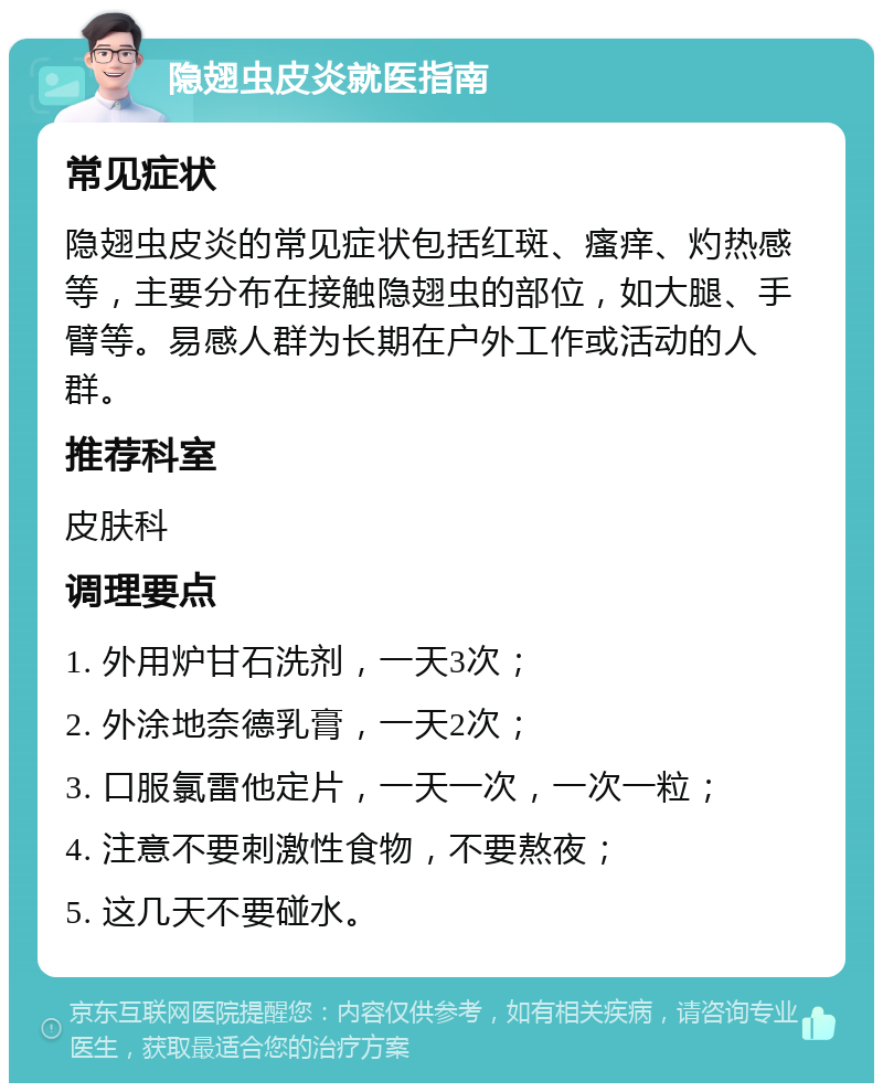 隐翅虫皮炎就医指南 常见症状 隐翅虫皮炎的常见症状包括红斑、瘙痒、灼热感等，主要分布在接触隐翅虫的部位，如大腿、手臂等。易感人群为长期在户外工作或活动的人群。 推荐科室 皮肤科 调理要点 1. 外用炉甘石洗剂，一天3次； 2. 外涂地奈德乳膏，一天2次； 3. 口服氯雷他定片，一天一次，一次一粒； 4. 注意不要刺激性食物，不要熬夜； 5. 这几天不要碰水。