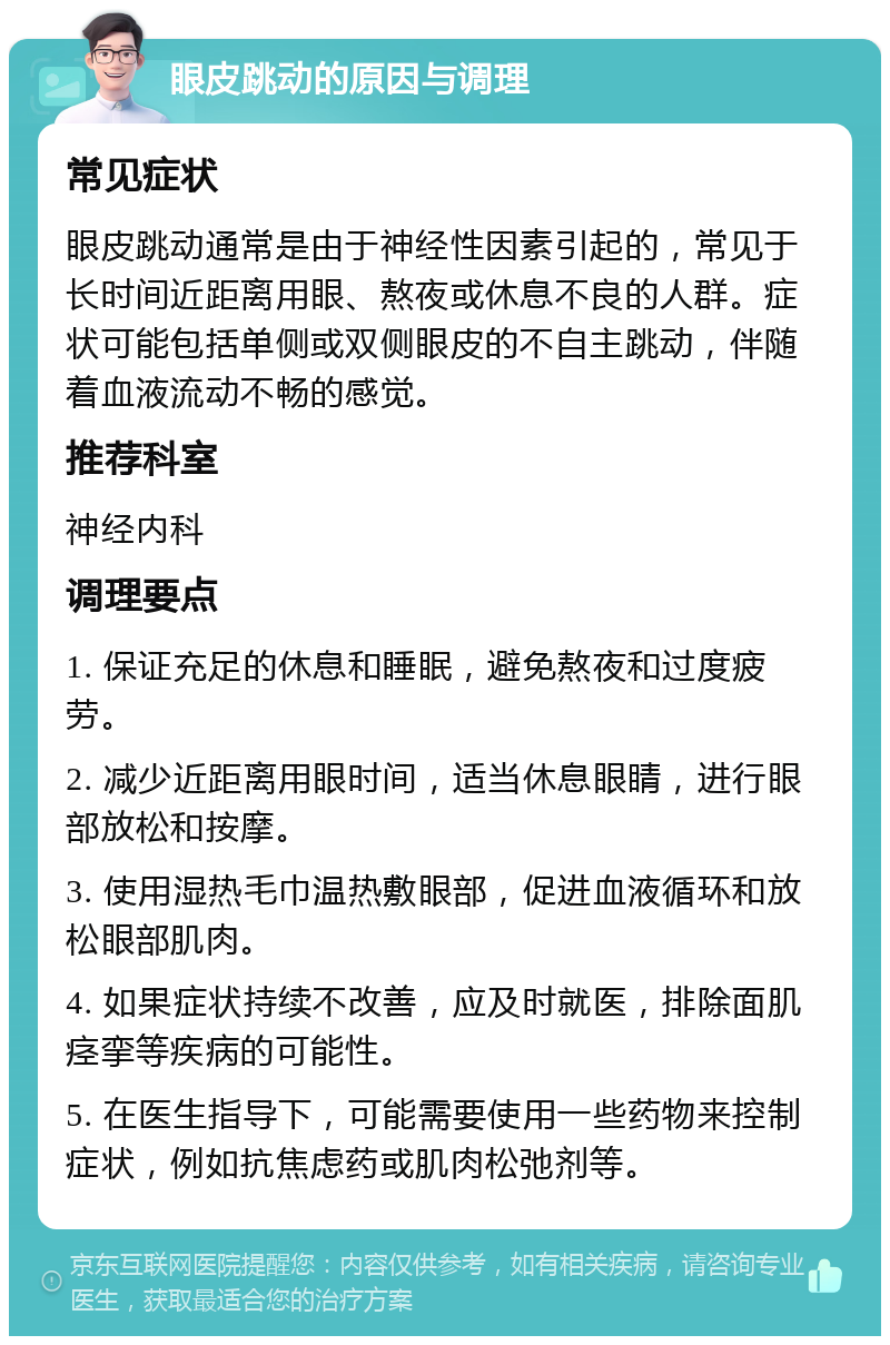 眼皮跳动的原因与调理 常见症状 眼皮跳动通常是由于神经性因素引起的，常见于长时间近距离用眼、熬夜或休息不良的人群。症状可能包括单侧或双侧眼皮的不自主跳动，伴随着血液流动不畅的感觉。 推荐科室 神经内科 调理要点 1. 保证充足的休息和睡眠，避免熬夜和过度疲劳。 2. 减少近距离用眼时间，适当休息眼睛，进行眼部放松和按摩。 3. 使用湿热毛巾温热敷眼部，促进血液循环和放松眼部肌肉。 4. 如果症状持续不改善，应及时就医，排除面肌痉挛等疾病的可能性。 5. 在医生指导下，可能需要使用一些药物来控制症状，例如抗焦虑药或肌肉松弛剂等。