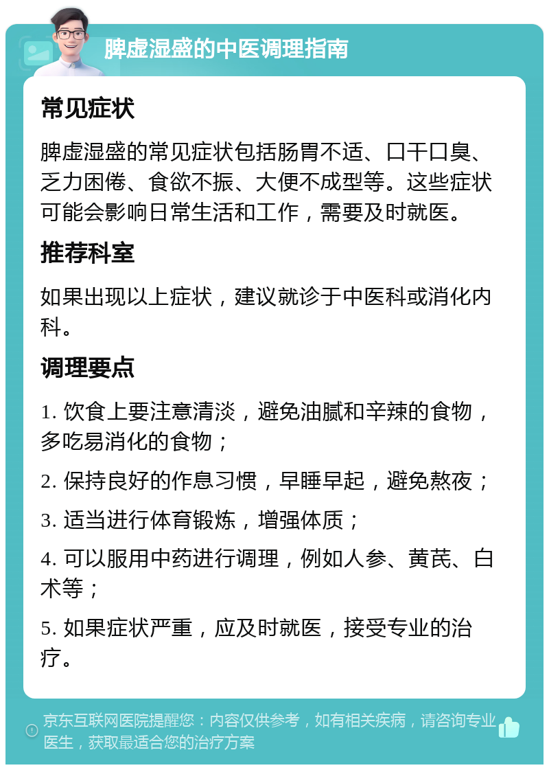 脾虚湿盛的中医调理指南 常见症状 脾虚湿盛的常见症状包括肠胃不适、口干口臭、乏力困倦、食欲不振、大便不成型等。这些症状可能会影响日常生活和工作，需要及时就医。 推荐科室 如果出现以上症状，建议就诊于中医科或消化内科。 调理要点 1. 饮食上要注意清淡，避免油腻和辛辣的食物，多吃易消化的食物； 2. 保持良好的作息习惯，早睡早起，避免熬夜； 3. 适当进行体育锻炼，增强体质； 4. 可以服用中药进行调理，例如人参、黄芪、白术等； 5. 如果症状严重，应及时就医，接受专业的治疗。