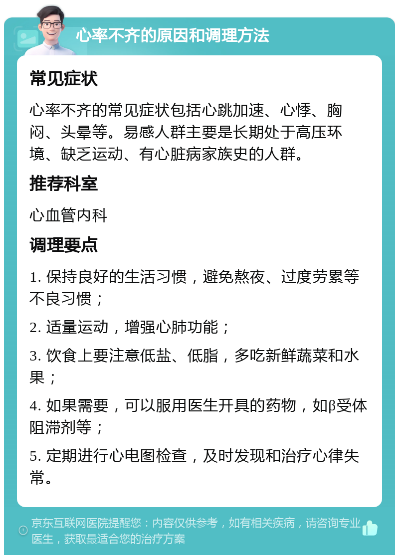 心率不齐的原因和调理方法 常见症状 心率不齐的常见症状包括心跳加速、心悸、胸闷、头晕等。易感人群主要是长期处于高压环境、缺乏运动、有心脏病家族史的人群。 推荐科室 心血管内科 调理要点 1. 保持良好的生活习惯，避免熬夜、过度劳累等不良习惯； 2. 适量运动，增强心肺功能； 3. 饮食上要注意低盐、低脂，多吃新鲜蔬菜和水果； 4. 如果需要，可以服用医生开具的药物，如β受体阻滞剂等； 5. 定期进行心电图检查，及时发现和治疗心律失常。