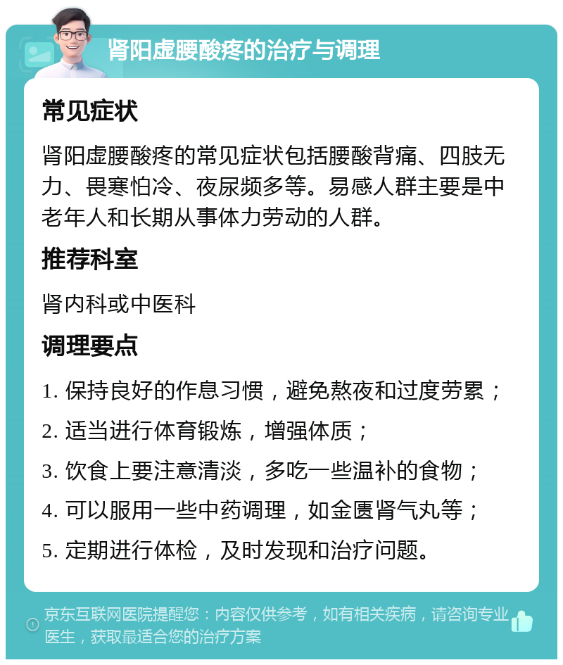 肾阳虚腰酸疼的治疗与调理 常见症状 肾阳虚腰酸疼的常见症状包括腰酸背痛、四肢无力、畏寒怕冷、夜尿频多等。易感人群主要是中老年人和长期从事体力劳动的人群。 推荐科室 肾内科或中医科 调理要点 1. 保持良好的作息习惯，避免熬夜和过度劳累； 2. 适当进行体育锻炼，增强体质； 3. 饮食上要注意清淡，多吃一些温补的食物； 4. 可以服用一些中药调理，如金匮肾气丸等； 5. 定期进行体检，及时发现和治疗问题。