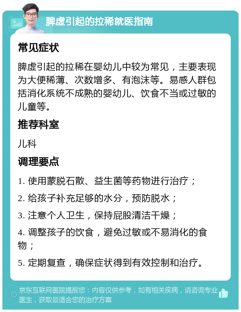 脾虚引起的拉稀就医指南 常见症状 脾虚引起的拉稀在婴幼儿中较为常见，主要表现为大便稀薄、次数增多、有泡沫等。易感人群包括消化系统不成熟的婴幼儿、饮食不当或过敏的儿童等。 推荐科室 儿科 调理要点 1. 使用蒙脱石散、益生菌等药物进行治疗； 2. 给孩子补充足够的水分，预防脱水； 3. 注意个人卫生，保持屁股清洁干燥； 4. 调整孩子的饮食，避免过敏或不易消化的食物； 5. 定期复查，确保症状得到有效控制和治疗。