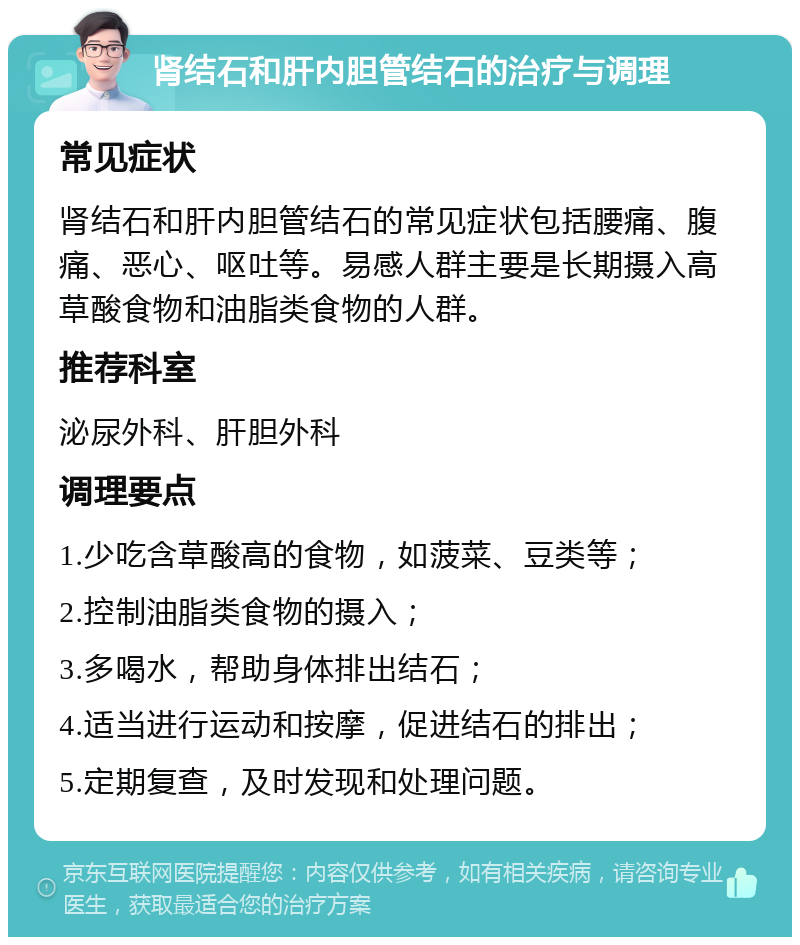 肾结石和肝内胆管结石的治疗与调理 常见症状 肾结石和肝内胆管结石的常见症状包括腰痛、腹痛、恶心、呕吐等。易感人群主要是长期摄入高草酸食物和油脂类食物的人群。 推荐科室 泌尿外科、肝胆外科 调理要点 1.少吃含草酸高的食物，如菠菜、豆类等； 2.控制油脂类食物的摄入； 3.多喝水，帮助身体排出结石； 4.适当进行运动和按摩，促进结石的排出； 5.定期复查，及时发现和处理问题。