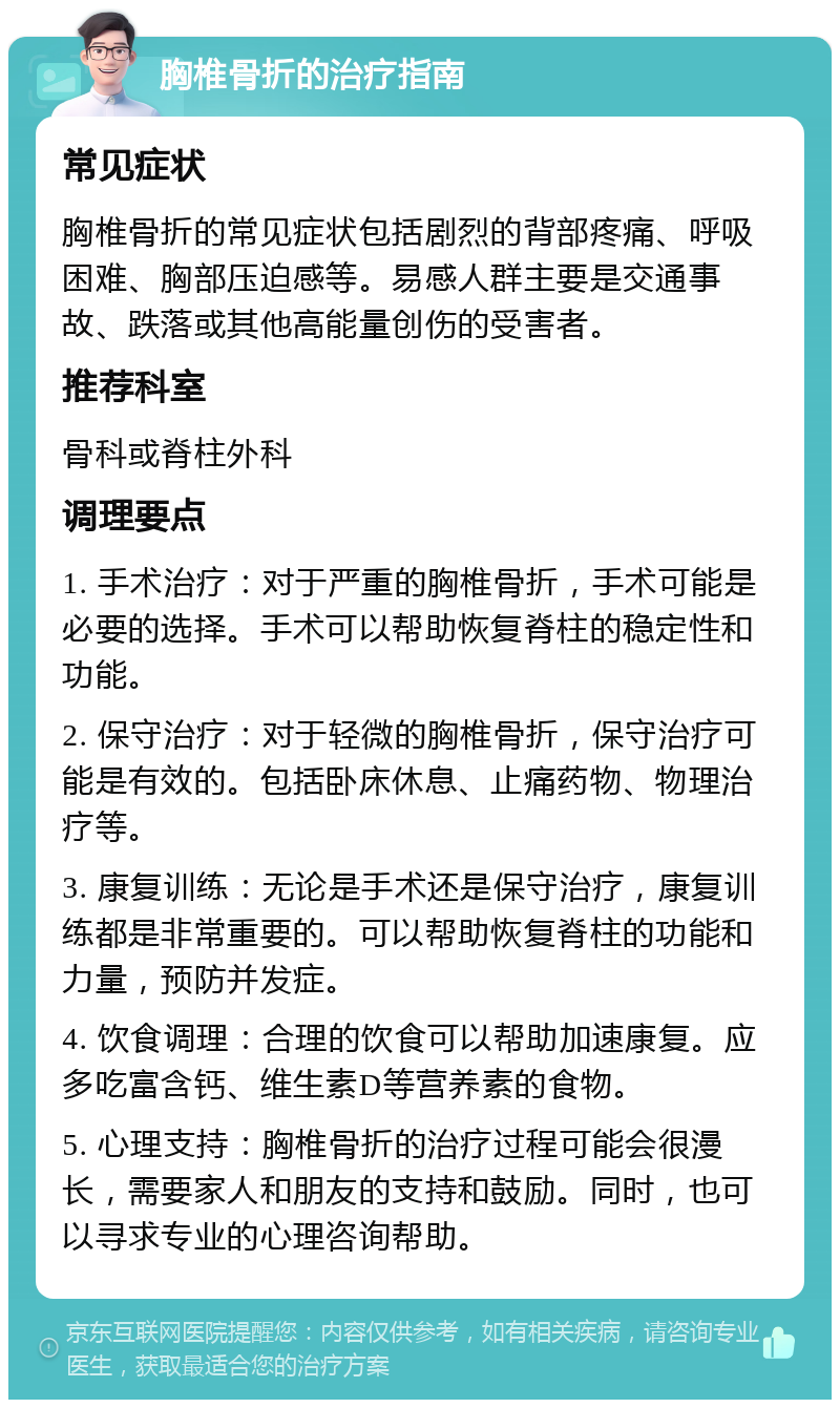 胸椎骨折的治疗指南 常见症状 胸椎骨折的常见症状包括剧烈的背部疼痛、呼吸困难、胸部压迫感等。易感人群主要是交通事故、跌落或其他高能量创伤的受害者。 推荐科室 骨科或脊柱外科 调理要点 1. 手术治疗：对于严重的胸椎骨折，手术可能是必要的选择。手术可以帮助恢复脊柱的稳定性和功能。 2. 保守治疗：对于轻微的胸椎骨折，保守治疗可能是有效的。包括卧床休息、止痛药物、物理治疗等。 3. 康复训练：无论是手术还是保守治疗，康复训练都是非常重要的。可以帮助恢复脊柱的功能和力量，预防并发症。 4. 饮食调理：合理的饮食可以帮助加速康复。应多吃富含钙、维生素D等营养素的食物。 5. 心理支持：胸椎骨折的治疗过程可能会很漫长，需要家人和朋友的支持和鼓励。同时，也可以寻求专业的心理咨询帮助。