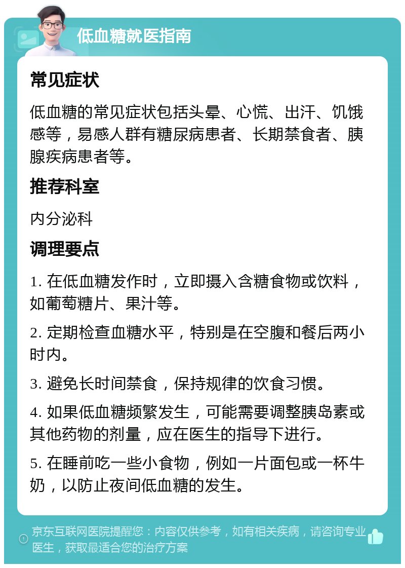 低血糖就医指南 常见症状 低血糖的常见症状包括头晕、心慌、出汗、饥饿感等，易感人群有糖尿病患者、长期禁食者、胰腺疾病患者等。 推荐科室 内分泌科 调理要点 1. 在低血糖发作时，立即摄入含糖食物或饮料，如葡萄糖片、果汁等。 2. 定期检查血糖水平，特别是在空腹和餐后两小时内。 3. 避免长时间禁食，保持规律的饮食习惯。 4. 如果低血糖频繁发生，可能需要调整胰岛素或其他药物的剂量，应在医生的指导下进行。 5. 在睡前吃一些小食物，例如一片面包或一杯牛奶，以防止夜间低血糖的发生。