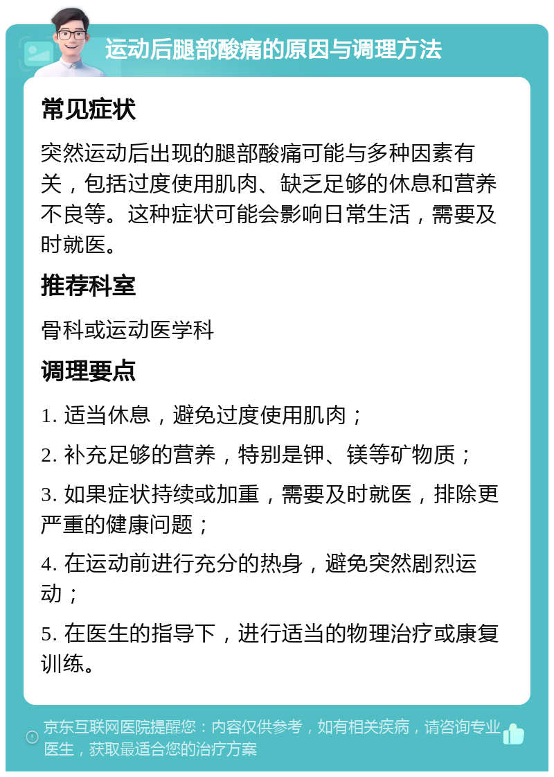 运动后腿部酸痛的原因与调理方法 常见症状 突然运动后出现的腿部酸痛可能与多种因素有关，包括过度使用肌肉、缺乏足够的休息和营养不良等。这种症状可能会影响日常生活，需要及时就医。 推荐科室 骨科或运动医学科 调理要点 1. 适当休息，避免过度使用肌肉； 2. 补充足够的营养，特别是钾、镁等矿物质； 3. 如果症状持续或加重，需要及时就医，排除更严重的健康问题； 4. 在运动前进行充分的热身，避免突然剧烈运动； 5. 在医生的指导下，进行适当的物理治疗或康复训练。