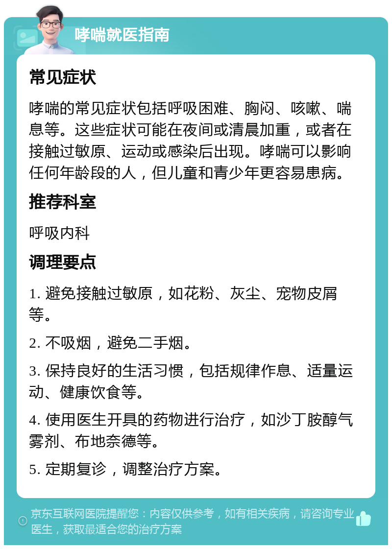 哮喘就医指南 常见症状 哮喘的常见症状包括呼吸困难、胸闷、咳嗽、喘息等。这些症状可能在夜间或清晨加重，或者在接触过敏原、运动或感染后出现。哮喘可以影响任何年龄段的人，但儿童和青少年更容易患病。 推荐科室 呼吸内科 调理要点 1. 避免接触过敏原，如花粉、灰尘、宠物皮屑等。 2. 不吸烟，避免二手烟。 3. 保持良好的生活习惯，包括规律作息、适量运动、健康饮食等。 4. 使用医生开具的药物进行治疗，如沙丁胺醇气雾剂、布地奈德等。 5. 定期复诊，调整治疗方案。