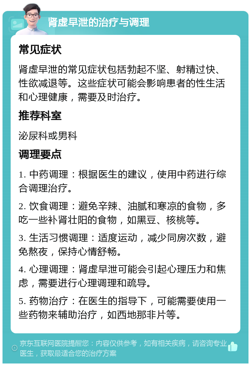 肾虚早泄的治疗与调理 常见症状 肾虚早泄的常见症状包括勃起不坚、射精过快、性欲减退等。这些症状可能会影响患者的性生活和心理健康，需要及时治疗。 推荐科室 泌尿科或男科 调理要点 1. 中药调理：根据医生的建议，使用中药进行综合调理治疗。 2. 饮食调理：避免辛辣、油腻和寒凉的食物，多吃一些补肾壮阳的食物，如黑豆、核桃等。 3. 生活习惯调理：适度运动，减少同房次数，避免熬夜，保持心情舒畅。 4. 心理调理：肾虚早泄可能会引起心理压力和焦虑，需要进行心理调理和疏导。 5. 药物治疗：在医生的指导下，可能需要使用一些药物来辅助治疗，如西地那非片等。