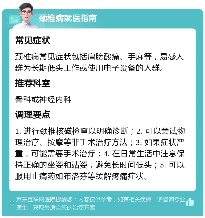 颈椎病就医指南 常见症状 颈椎病常见症状包括肩膀酸痛、手麻等，易感人群为长期低头工作或使用电子设备的人群。 推荐科室 骨科或神经内科 调理要点 1. 进行颈椎核磁检查以明确诊断；2. 可以尝试物理治疗、按摩等非手术治疗方法；3. 如果症状严重，可能需要手术治疗；4. 在日常生活中注意保持正确的坐姿和站姿，避免长时间低头；5. 可以服用止痛药如布洛芬等缓解疼痛症状。