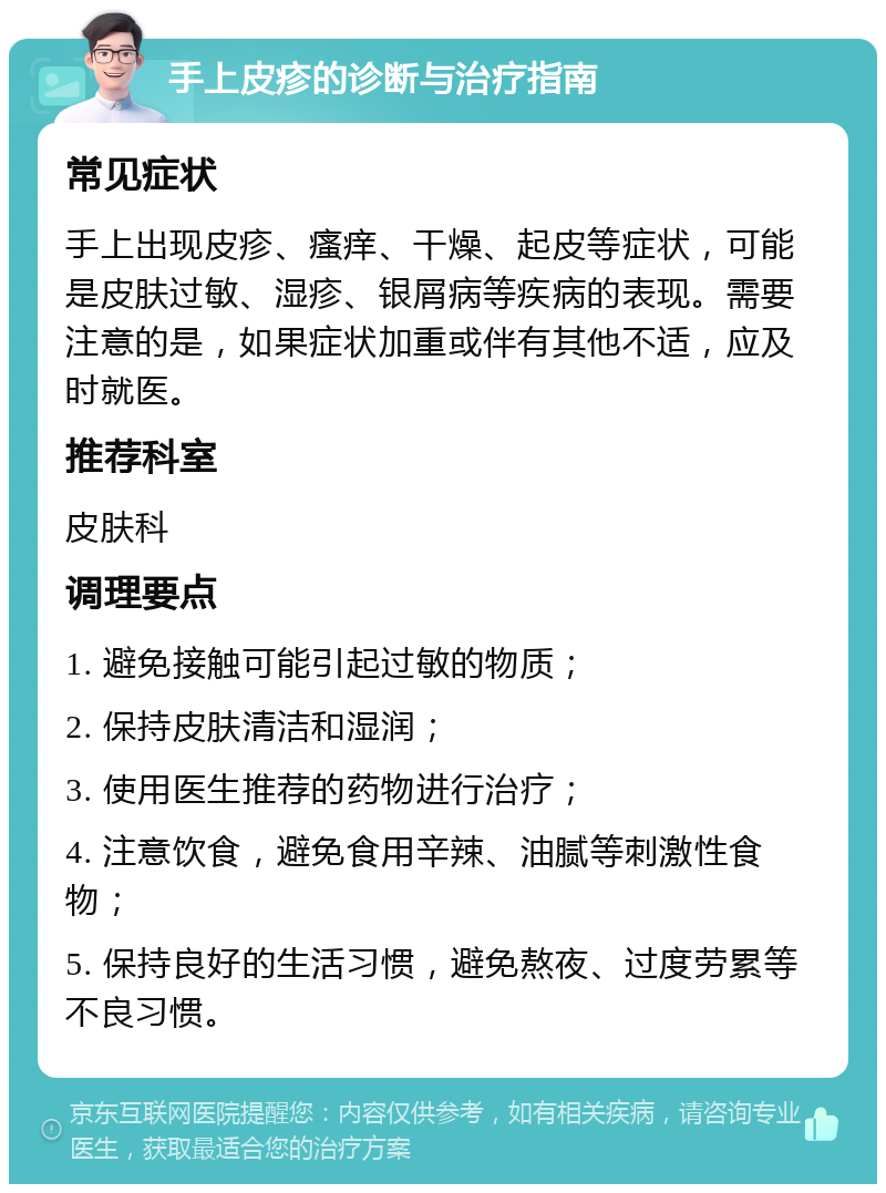 手上皮疹的诊断与治疗指南 常见症状 手上出现皮疹、瘙痒、干燥、起皮等症状，可能是皮肤过敏、湿疹、银屑病等疾病的表现。需要注意的是，如果症状加重或伴有其他不适，应及时就医。 推荐科室 皮肤科 调理要点 1. 避免接触可能引起过敏的物质； 2. 保持皮肤清洁和湿润； 3. 使用医生推荐的药物进行治疗； 4. 注意饮食，避免食用辛辣、油腻等刺激性食物； 5. 保持良好的生活习惯，避免熬夜、过度劳累等不良习惯。