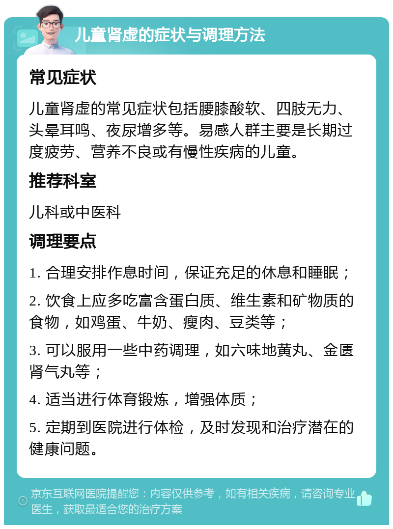 儿童肾虚的症状与调理方法 常见症状 儿童肾虚的常见症状包括腰膝酸软、四肢无力、头晕耳鸣、夜尿增多等。易感人群主要是长期过度疲劳、营养不良或有慢性疾病的儿童。 推荐科室 儿科或中医科 调理要点 1. 合理安排作息时间，保证充足的休息和睡眠； 2. 饮食上应多吃富含蛋白质、维生素和矿物质的食物，如鸡蛋、牛奶、瘦肉、豆类等； 3. 可以服用一些中药调理，如六味地黄丸、金匮肾气丸等； 4. 适当进行体育锻炼，增强体质； 5. 定期到医院进行体检，及时发现和治疗潜在的健康问题。