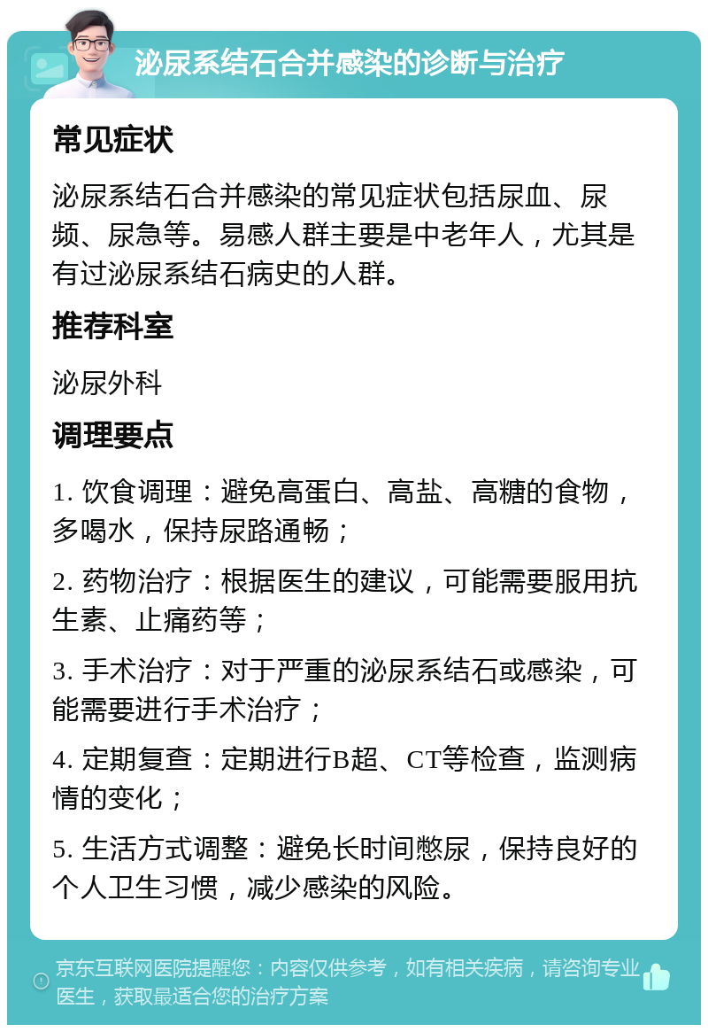 泌尿系结石合并感染的诊断与治疗 常见症状 泌尿系结石合并感染的常见症状包括尿血、尿频、尿急等。易感人群主要是中老年人，尤其是有过泌尿系结石病史的人群。 推荐科室 泌尿外科 调理要点 1. 饮食调理：避免高蛋白、高盐、高糖的食物，多喝水，保持尿路通畅； 2. 药物治疗：根据医生的建议，可能需要服用抗生素、止痛药等； 3. 手术治疗：对于严重的泌尿系结石或感染，可能需要进行手术治疗； 4. 定期复查：定期进行B超、CT等检查，监测病情的变化； 5. 生活方式调整：避免长时间憋尿，保持良好的个人卫生习惯，减少感染的风险。