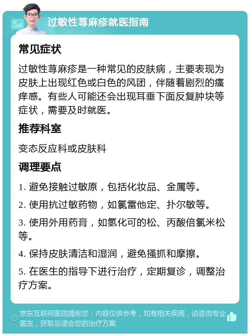 过敏性荨麻疹就医指南 常见症状 过敏性荨麻疹是一种常见的皮肤病，主要表现为皮肤上出现红色或白色的风团，伴随着剧烈的瘙痒感。有些人可能还会出现耳垂下面反复肿块等症状，需要及时就医。 推荐科室 变态反应科或皮肤科 调理要点 1. 避免接触过敏原，包括化妆品、金属等。 2. 使用抗过敏药物，如氯雷他定、扑尔敏等。 3. 使用外用药膏，如氢化可的松、丙酸倍氯米松等。 4. 保持皮肤清洁和湿润，避免搔抓和摩擦。 5. 在医生的指导下进行治疗，定期复诊，调整治疗方案。