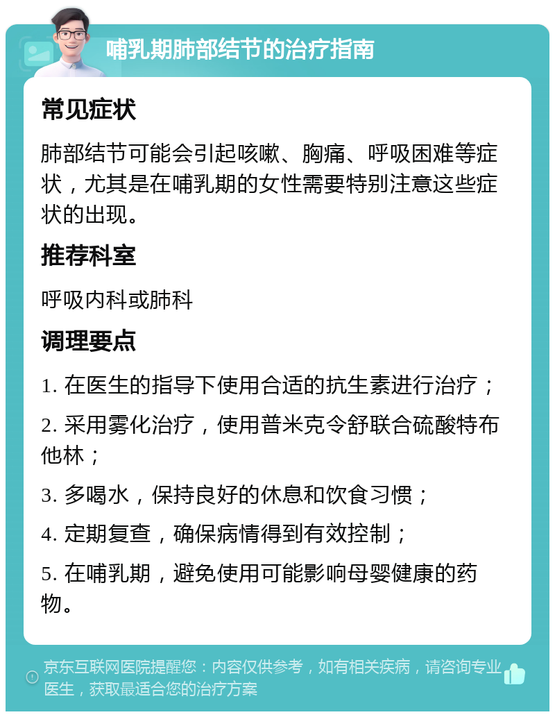 哺乳期肺部结节的治疗指南 常见症状 肺部结节可能会引起咳嗽、胸痛、呼吸困难等症状，尤其是在哺乳期的女性需要特别注意这些症状的出现。 推荐科室 呼吸内科或肺科 调理要点 1. 在医生的指导下使用合适的抗生素进行治疗； 2. 采用雾化治疗，使用普米克令舒联合硫酸特布他林； 3. 多喝水，保持良好的休息和饮食习惯； 4. 定期复查，确保病情得到有效控制； 5. 在哺乳期，避免使用可能影响母婴健康的药物。