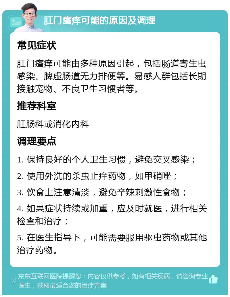 肛门瘙痒可能的原因及调理 常见症状 肛门瘙痒可能由多种原因引起，包括肠道寄生虫感染、脾虚肠道无力排便等。易感人群包括长期接触宠物、不良卫生习惯者等。 推荐科室 肛肠科或消化内科 调理要点 1. 保持良好的个人卫生习惯，避免交叉感染； 2. 使用外洗的杀虫止痒药物，如甲硝唑； 3. 饮食上注意清淡，避免辛辣刺激性食物； 4. 如果症状持续或加重，应及时就医，进行相关检查和治疗； 5. 在医生指导下，可能需要服用驱虫药物或其他治疗药物。