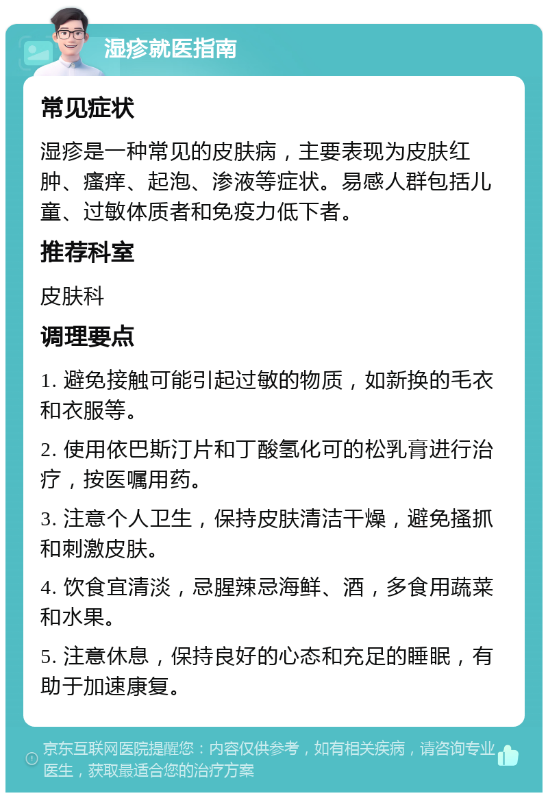 湿疹就医指南 常见症状 湿疹是一种常见的皮肤病，主要表现为皮肤红肿、瘙痒、起泡、渗液等症状。易感人群包括儿童、过敏体质者和免疫力低下者。 推荐科室 皮肤科 调理要点 1. 避免接触可能引起过敏的物质，如新换的毛衣和衣服等。 2. 使用依巴斯汀片和丁酸氢化可的松乳膏进行治疗，按医嘱用药。 3. 注意个人卫生，保持皮肤清洁干燥，避免搔抓和刺激皮肤。 4. 饮食宜清淡，忌腥辣忌海鲜、酒，多食用蔬菜和水果。 5. 注意休息，保持良好的心态和充足的睡眠，有助于加速康复。