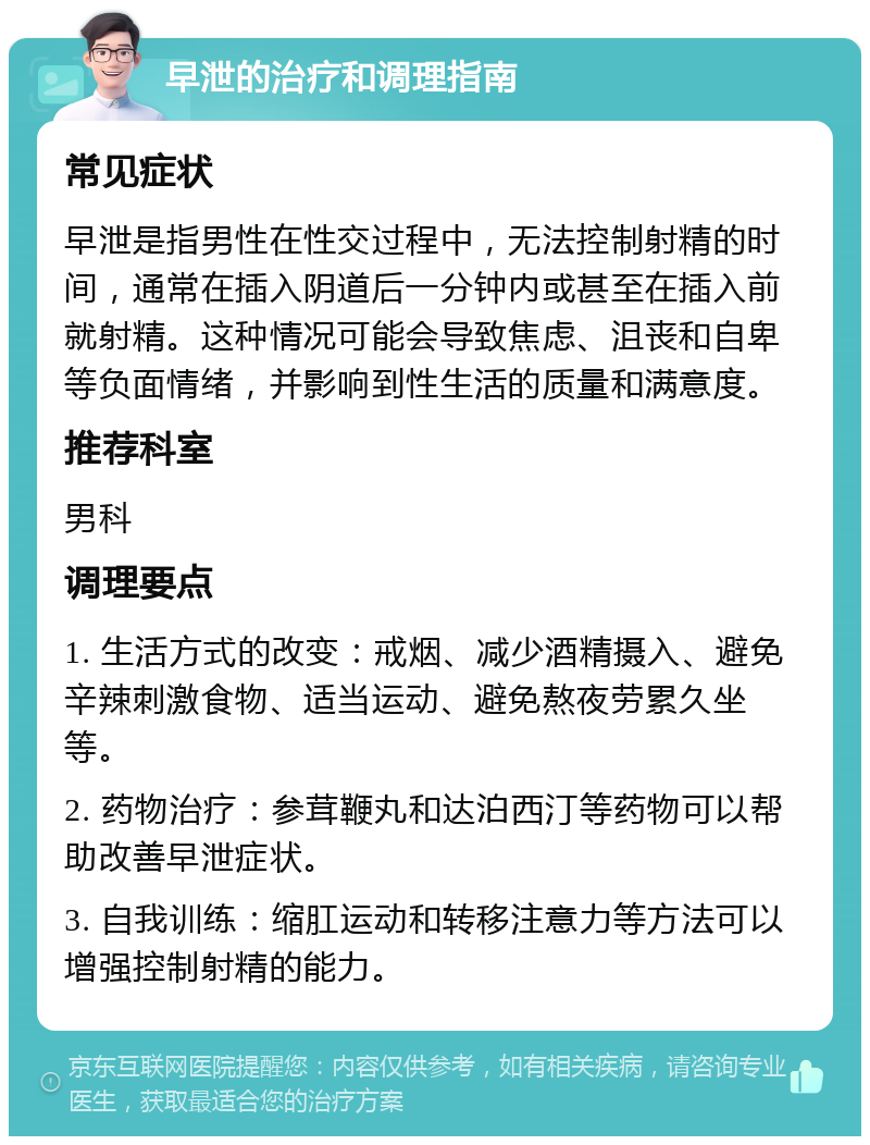 早泄的治疗和调理指南 常见症状 早泄是指男性在性交过程中，无法控制射精的时间，通常在插入阴道后一分钟内或甚至在插入前就射精。这种情况可能会导致焦虑、沮丧和自卑等负面情绪，并影响到性生活的质量和满意度。 推荐科室 男科 调理要点 1. 生活方式的改变：戒烟、减少酒精摄入、避免辛辣刺激食物、适当运动、避免熬夜劳累久坐等。 2. 药物治疗：参茸鞭丸和达泊西汀等药物可以帮助改善早泄症状。 3. 自我训练：缩肛运动和转移注意力等方法可以增强控制射精的能力。