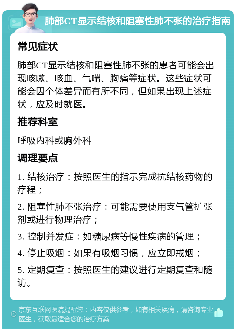 肺部CT显示结核和阻塞性肺不张的治疗指南 常见症状 肺部CT显示结核和阻塞性肺不张的患者可能会出现咳嗽、咳血、气喘、胸痛等症状。这些症状可能会因个体差异而有所不同，但如果出现上述症状，应及时就医。 推荐科室 呼吸内科或胸外科 调理要点 1. 结核治疗：按照医生的指示完成抗结核药物的疗程； 2. 阻塞性肺不张治疗：可能需要使用支气管扩张剂或进行物理治疗； 3. 控制并发症：如糖尿病等慢性疾病的管理； 4. 停止吸烟：如果有吸烟习惯，应立即戒烟； 5. 定期复查：按照医生的建议进行定期复查和随访。