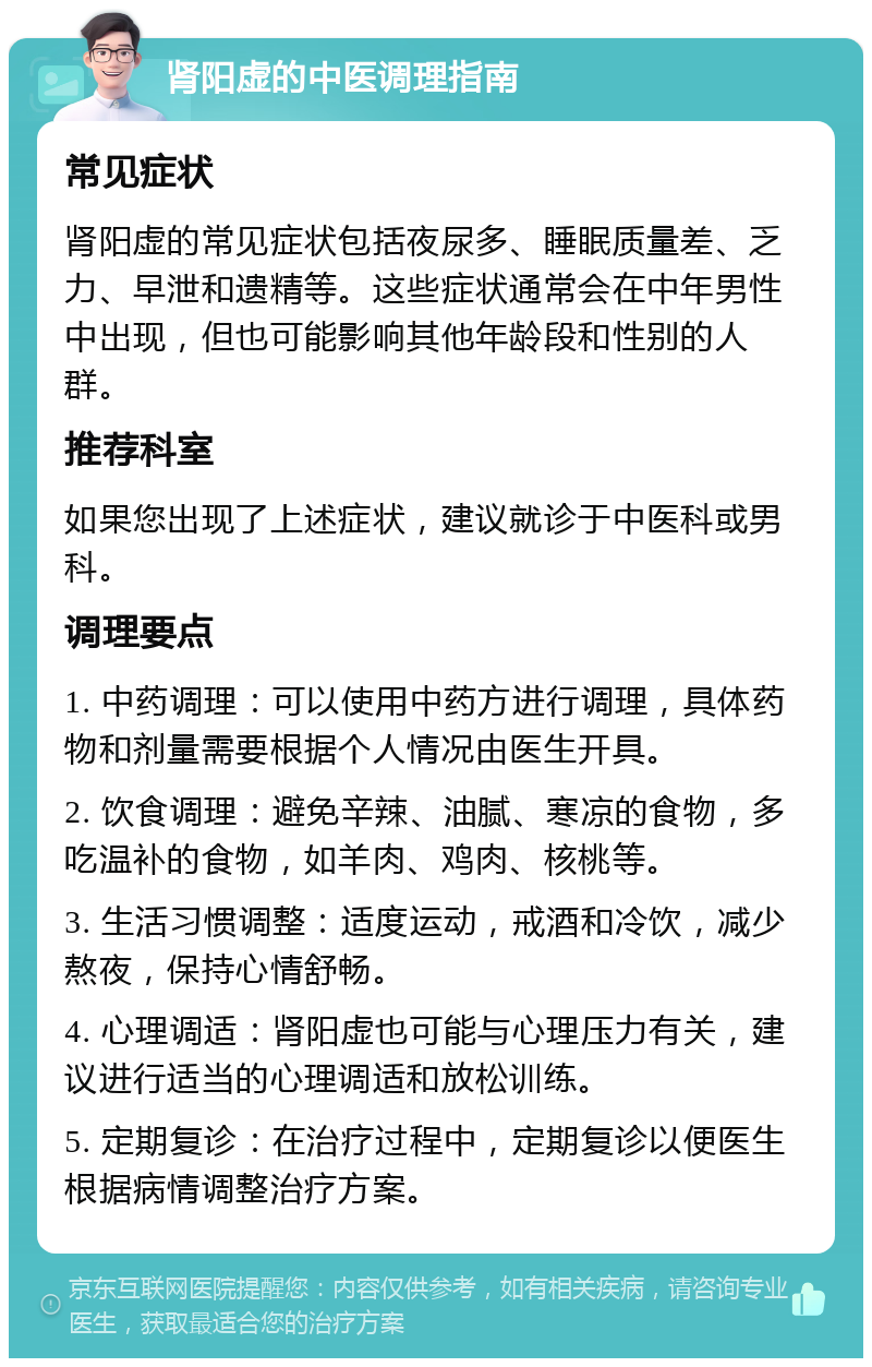 肾阳虚的中医调理指南 常见症状 肾阳虚的常见症状包括夜尿多、睡眠质量差、乏力、早泄和遗精等。这些症状通常会在中年男性中出现，但也可能影响其他年龄段和性别的人群。 推荐科室 如果您出现了上述症状，建议就诊于中医科或男科。 调理要点 1. 中药调理：可以使用中药方进行调理，具体药物和剂量需要根据个人情况由医生开具。 2. 饮食调理：避免辛辣、油腻、寒凉的食物，多吃温补的食物，如羊肉、鸡肉、核桃等。 3. 生活习惯调整：适度运动，戒酒和冷饮，减少熬夜，保持心情舒畅。 4. 心理调适：肾阳虚也可能与心理压力有关，建议进行适当的心理调适和放松训练。 5. 定期复诊：在治疗过程中，定期复诊以便医生根据病情调整治疗方案。