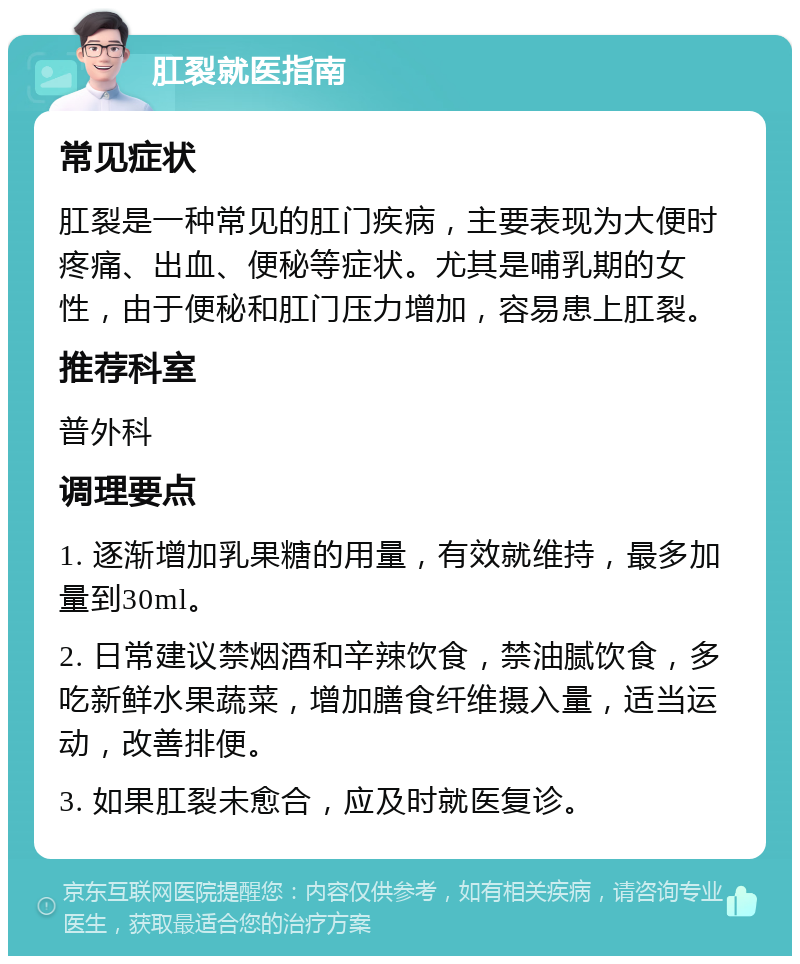 肛裂就医指南 常见症状 肛裂是一种常见的肛门疾病，主要表现为大便时疼痛、出血、便秘等症状。尤其是哺乳期的女性，由于便秘和肛门压力增加，容易患上肛裂。 推荐科室 普外科 调理要点 1. 逐渐增加乳果糖的用量，有效就维持，最多加量到30ml。 2. 日常建议禁烟酒和辛辣饮食，禁油腻饮食，多吃新鲜水果蔬菜，增加膳食纤维摄入量，适当运动，改善排便。 3. 如果肛裂未愈合，应及时就医复诊。