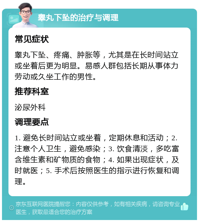 睾丸下坠的治疗与调理 常见症状 睾丸下坠、疼痛、肿胀等，尤其是在长时间站立或坐着后更为明显。易感人群包括长期从事体力劳动或久坐工作的男性。 推荐科室 泌尿外科 调理要点 1. 避免长时间站立或坐着，定期休息和活动；2. 注意个人卫生，避免感染；3. 饮食清淡，多吃富含维生素和矿物质的食物；4. 如果出现症状，及时就医；5. 手术后按照医生的指示进行恢复和调理。