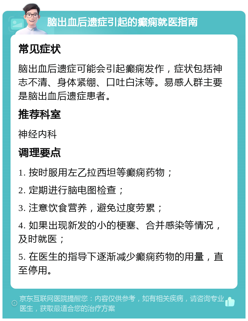 脑出血后遗症引起的癫痫就医指南 常见症状 脑出血后遗症可能会引起癫痫发作，症状包括神志不清、身体紧绷、口吐白沫等。易感人群主要是脑出血后遗症患者。 推荐科室 神经内科 调理要点 1. 按时服用左乙拉西坦等癫痫药物； 2. 定期进行脑电图检查； 3. 注意饮食营养，避免过度劳累； 4. 如果出现新发的小的梗塞、合并感染等情况，及时就医； 5. 在医生的指导下逐渐减少癫痫药物的用量，直至停用。