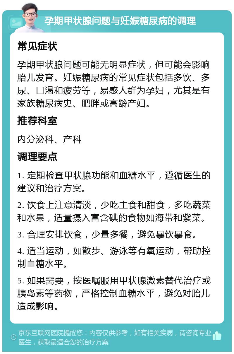 孕期甲状腺问题与妊娠糖尿病的调理 常见症状 孕期甲状腺问题可能无明显症状，但可能会影响胎儿发育。妊娠糖尿病的常见症状包括多饮、多尿、口渴和疲劳等，易感人群为孕妇，尤其是有家族糖尿病史、肥胖或高龄产妇。 推荐科室 内分泌科、产科 调理要点 1. 定期检查甲状腺功能和血糖水平，遵循医生的建议和治疗方案。 2. 饮食上注意清淡，少吃主食和甜食，多吃蔬菜和水果，适量摄入富含碘的食物如海带和紫菜。 3. 合理安排饮食，少量多餐，避免暴饮暴食。 4. 适当运动，如散步、游泳等有氧运动，帮助控制血糖水平。 5. 如果需要，按医嘱服用甲状腺激素替代治疗或胰岛素等药物，严格控制血糖水平，避免对胎儿造成影响。