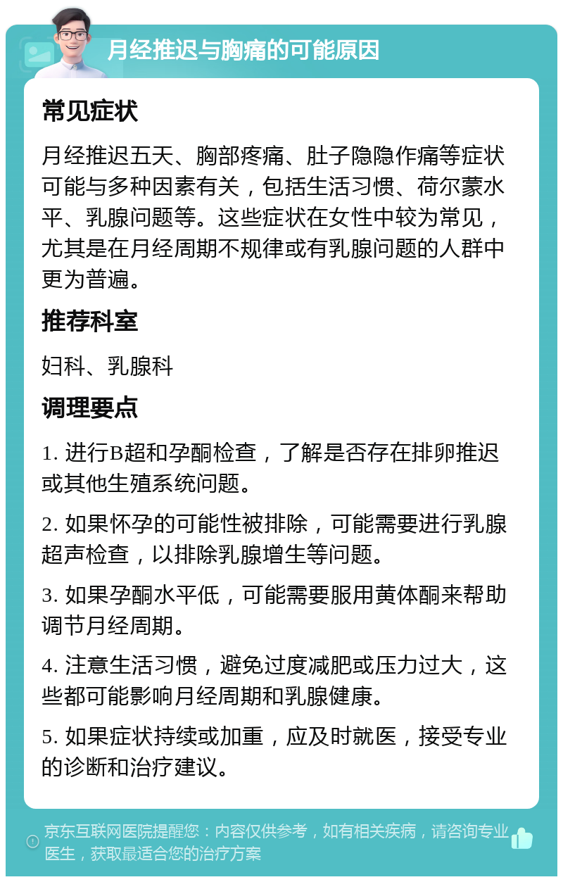 月经推迟与胸痛的可能原因 常见症状 月经推迟五天、胸部疼痛、肚子隐隐作痛等症状可能与多种因素有关，包括生活习惯、荷尔蒙水平、乳腺问题等。这些症状在女性中较为常见，尤其是在月经周期不规律或有乳腺问题的人群中更为普遍。 推荐科室 妇科、乳腺科 调理要点 1. 进行B超和孕酮检查，了解是否存在排卵推迟或其他生殖系统问题。 2. 如果怀孕的可能性被排除，可能需要进行乳腺超声检查，以排除乳腺增生等问题。 3. 如果孕酮水平低，可能需要服用黄体酮来帮助调节月经周期。 4. 注意生活习惯，避免过度减肥或压力过大，这些都可能影响月经周期和乳腺健康。 5. 如果症状持续或加重，应及时就医，接受专业的诊断和治疗建议。