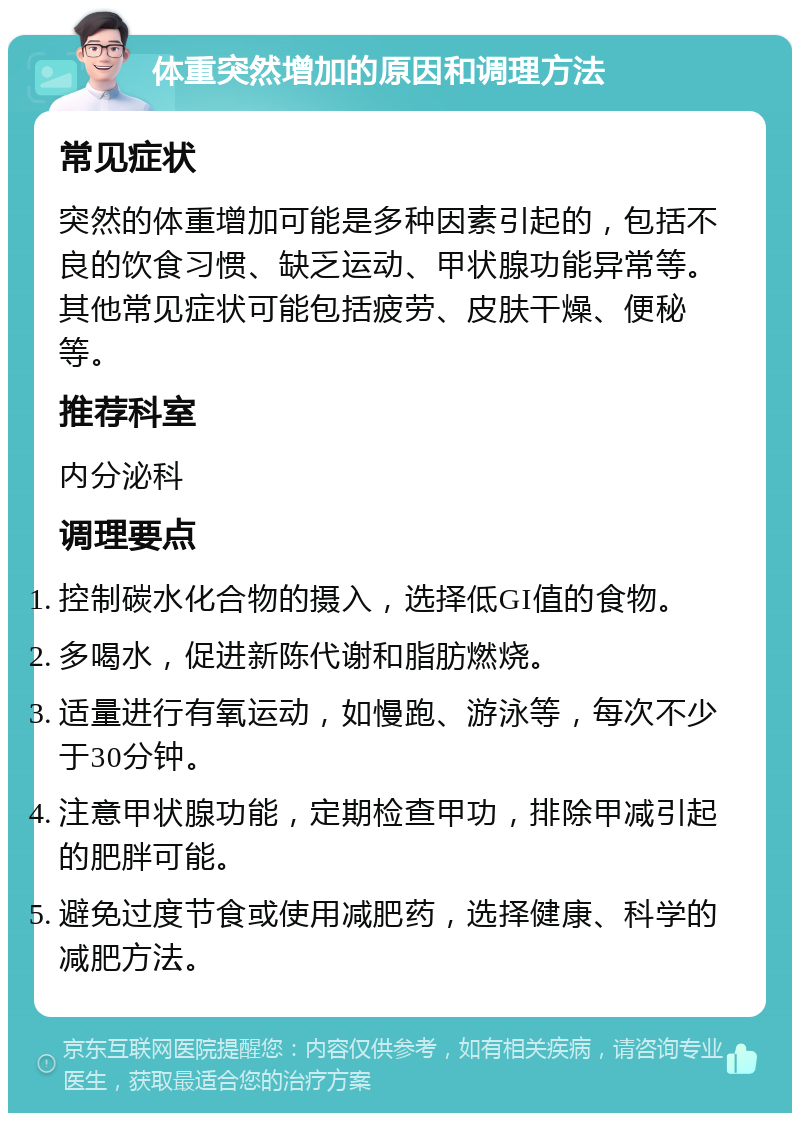 体重突然增加的原因和调理方法 常见症状 突然的体重增加可能是多种因素引起的，包括不良的饮食习惯、缺乏运动、甲状腺功能异常等。其他常见症状可能包括疲劳、皮肤干燥、便秘等。 推荐科室 内分泌科 调理要点 控制碳水化合物的摄入，选择低GI值的食物。 多喝水，促进新陈代谢和脂肪燃烧。 适量进行有氧运动，如慢跑、游泳等，每次不少于30分钟。 注意甲状腺功能，定期检查甲功，排除甲减引起的肥胖可能。 避免过度节食或使用减肥药，选择健康、科学的减肥方法。