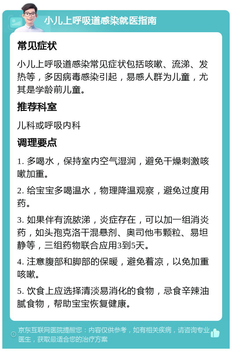 小儿上呼吸道感染就医指南 常见症状 小儿上呼吸道感染常见症状包括咳嗽、流涕、发热等，多因病毒感染引起，易感人群为儿童，尤其是学龄前儿童。 推荐科室 儿科或呼吸内科 调理要点 1. 多喝水，保持室内空气湿润，避免干燥刺激咳嗽加重。 2. 给宝宝多喝温水，物理降温观察，避免过度用药。 3. 如果伴有流脓涕，炎症存在，可以加一组消炎药，如头孢克洛干混悬剂、奥司他韦颗粒、易坦静等，三组药物联合应用3到5天。 4. 注意腹部和脚部的保暖，避免着凉，以免加重咳嗽。 5. 饮食上应选择清淡易消化的食物，忌食辛辣油腻食物，帮助宝宝恢复健康。