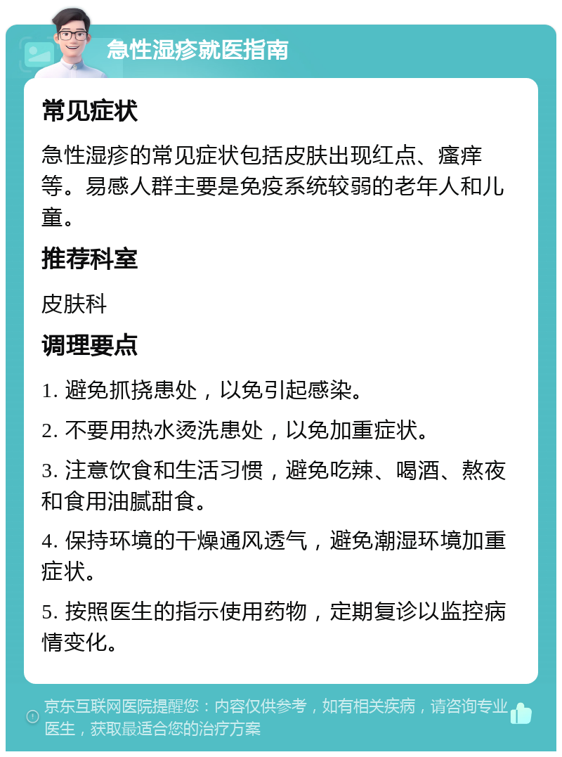 急性湿疹就医指南 常见症状 急性湿疹的常见症状包括皮肤出现红点、瘙痒等。易感人群主要是免疫系统较弱的老年人和儿童。 推荐科室 皮肤科 调理要点 1. 避免抓挠患处，以免引起感染。 2. 不要用热水烫洗患处，以免加重症状。 3. 注意饮食和生活习惯，避免吃辣、喝酒、熬夜和食用油腻甜食。 4. 保持环境的干燥通风透气，避免潮湿环境加重症状。 5. 按照医生的指示使用药物，定期复诊以监控病情变化。