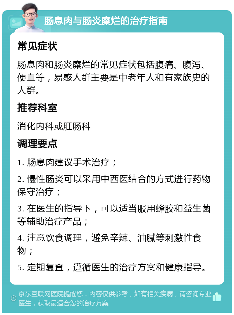 肠息肉与肠炎糜烂的治疗指南 常见症状 肠息肉和肠炎糜烂的常见症状包括腹痛、腹泻、便血等，易感人群主要是中老年人和有家族史的人群。 推荐科室 消化内科或肛肠科 调理要点 1. 肠息肉建议手术治疗； 2. 慢性肠炎可以采用中西医结合的方式进行药物保守治疗； 3. 在医生的指导下，可以适当服用蜂胶和益生菌等辅助治疗产品； 4. 注意饮食调理，避免辛辣、油腻等刺激性食物； 5. 定期复查，遵循医生的治疗方案和健康指导。