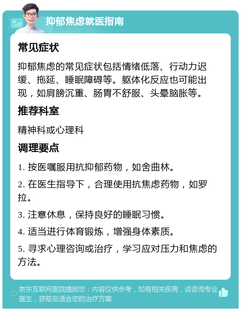 抑郁焦虑就医指南 常见症状 抑郁焦虑的常见症状包括情绪低落、行动力迟缓、拖延、睡眠障碍等。躯体化反应也可能出现，如肩膀沉重、肠胃不舒服、头晕脑胀等。 推荐科室 精神科或心理科 调理要点 1. 按医嘱服用抗抑郁药物，如舍曲林。 2. 在医生指导下，合理使用抗焦虑药物，如罗拉。 3. 注意休息，保持良好的睡眠习惯。 4. 适当进行体育锻炼，增强身体素质。 5. 寻求心理咨询或治疗，学习应对压力和焦虑的方法。