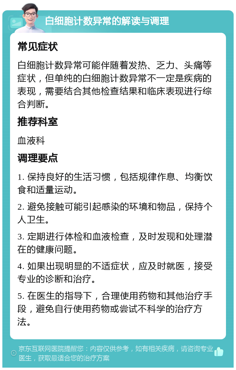 白细胞计数异常的解读与调理 常见症状 白细胞计数异常可能伴随着发热、乏力、头痛等症状，但单纯的白细胞计数异常不一定是疾病的表现，需要结合其他检查结果和临床表现进行综合判断。 推荐科室 血液科 调理要点 1. 保持良好的生活习惯，包括规律作息、均衡饮食和适量运动。 2. 避免接触可能引起感染的环境和物品，保持个人卫生。 3. 定期进行体检和血液检查，及时发现和处理潜在的健康问题。 4. 如果出现明显的不适症状，应及时就医，接受专业的诊断和治疗。 5. 在医生的指导下，合理使用药物和其他治疗手段，避免自行使用药物或尝试不科学的治疗方法。