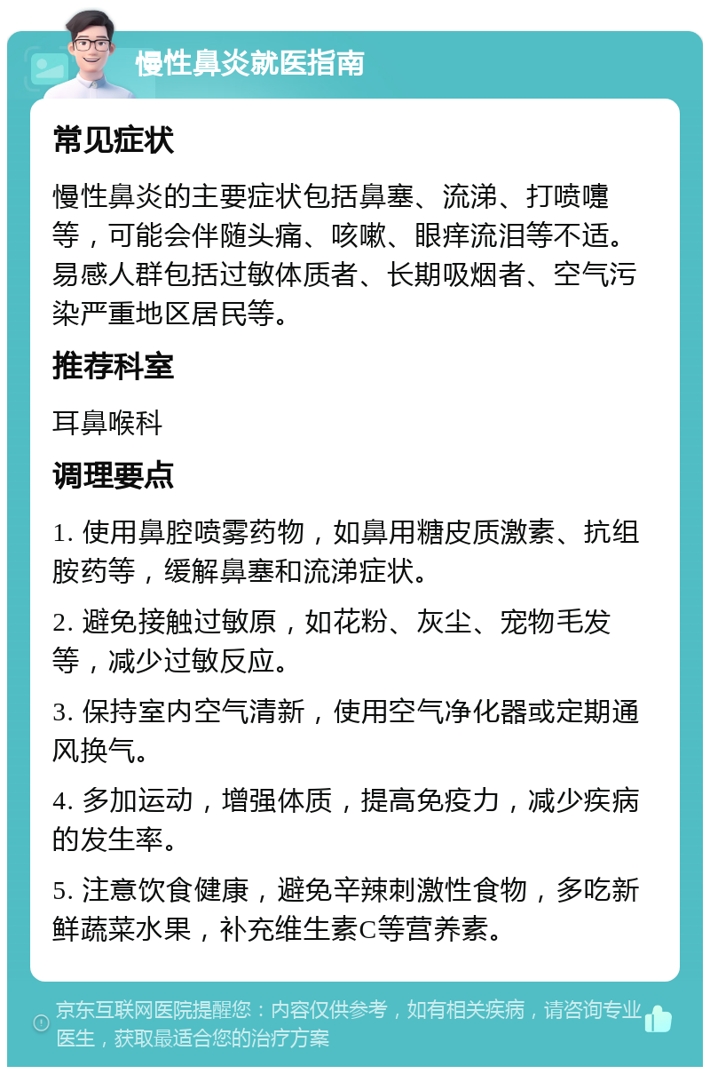 慢性鼻炎就医指南 常见症状 慢性鼻炎的主要症状包括鼻塞、流涕、打喷嚏等，可能会伴随头痛、咳嗽、眼痒流泪等不适。易感人群包括过敏体质者、长期吸烟者、空气污染严重地区居民等。 推荐科室 耳鼻喉科 调理要点 1. 使用鼻腔喷雾药物，如鼻用糖皮质激素、抗组胺药等，缓解鼻塞和流涕症状。 2. 避免接触过敏原，如花粉、灰尘、宠物毛发等，减少过敏反应。 3. 保持室内空气清新，使用空气净化器或定期通风换气。 4. 多加运动，增强体质，提高免疫力，减少疾病的发生率。 5. 注意饮食健康，避免辛辣刺激性食物，多吃新鲜蔬菜水果，补充维生素C等营养素。