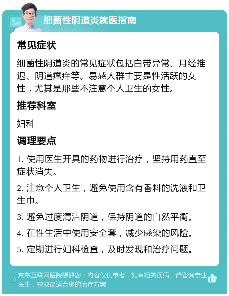 细菌性阴道炎就医指南 常见症状 细菌性阴道炎的常见症状包括白带异常、月经推迟、阴道瘙痒等。易感人群主要是性活跃的女性，尤其是那些不注意个人卫生的女性。 推荐科室 妇科 调理要点 1. 使用医生开具的药物进行治疗，坚持用药直至症状消失。 2. 注意个人卫生，避免使用含有香料的洗液和卫生巾。 3. 避免过度清洁阴道，保持阴道的自然平衡。 4. 在性生活中使用安全套，减少感染的风险。 5. 定期进行妇科检查，及时发现和治疗问题。