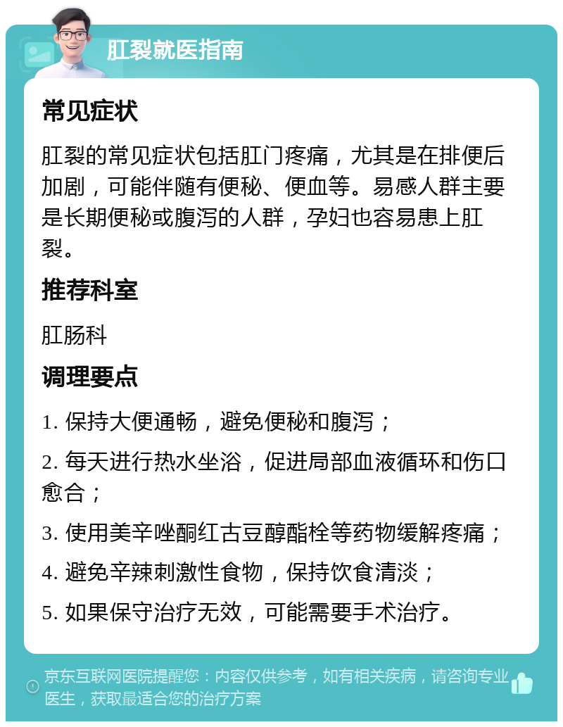 肛裂就医指南 常见症状 肛裂的常见症状包括肛门疼痛，尤其是在排便后加剧，可能伴随有便秘、便血等。易感人群主要是长期便秘或腹泻的人群，孕妇也容易患上肛裂。 推荐科室 肛肠科 调理要点 1. 保持大便通畅，避免便秘和腹泻； 2. 每天进行热水坐浴，促进局部血液循环和伤口愈合； 3. 使用美辛唑酮红古豆醇酯栓等药物缓解疼痛； 4. 避免辛辣刺激性食物，保持饮食清淡； 5. 如果保守治疗无效，可能需要手术治疗。