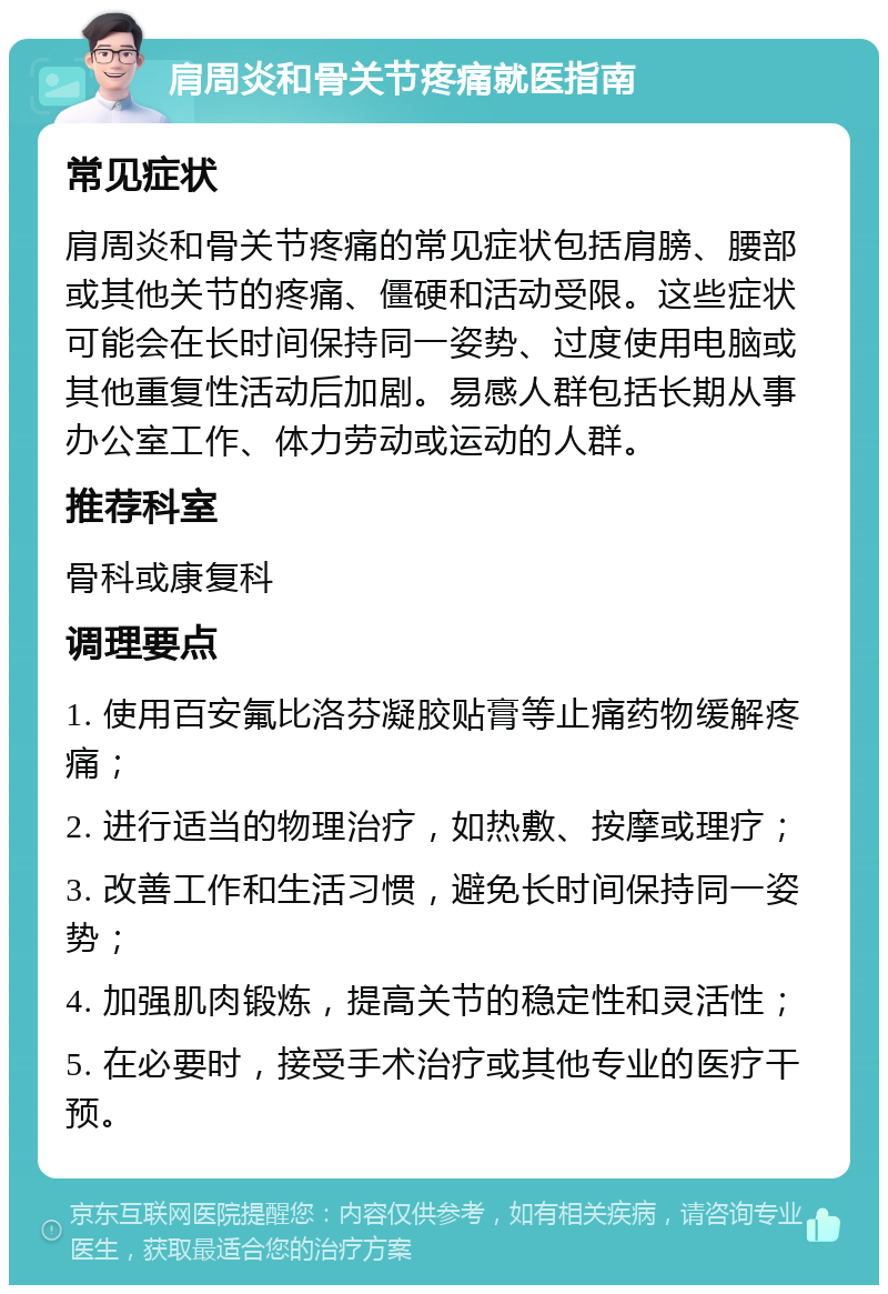 肩周炎和骨关节疼痛就医指南 常见症状 肩周炎和骨关节疼痛的常见症状包括肩膀、腰部或其他关节的疼痛、僵硬和活动受限。这些症状可能会在长时间保持同一姿势、过度使用电脑或其他重复性活动后加剧。易感人群包括长期从事办公室工作、体力劳动或运动的人群。 推荐科室 骨科或康复科 调理要点 1. 使用百安氟比洛芬凝胶贴膏等止痛药物缓解疼痛； 2. 进行适当的物理治疗，如热敷、按摩或理疗； 3. 改善工作和生活习惯，避免长时间保持同一姿势； 4. 加强肌肉锻炼，提高关节的稳定性和灵活性； 5. 在必要时，接受手术治疗或其他专业的医疗干预。