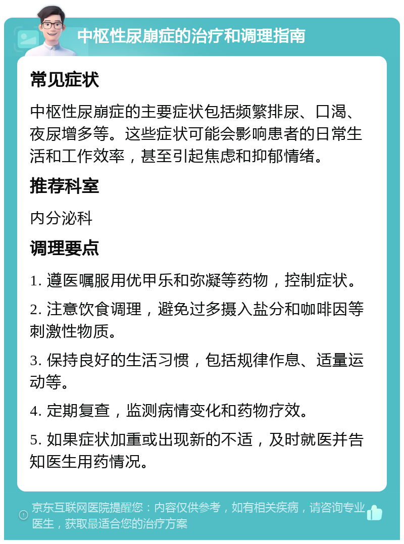 中枢性尿崩症的治疗和调理指南 常见症状 中枢性尿崩症的主要症状包括频繁排尿、口渴、夜尿增多等。这些症状可能会影响患者的日常生活和工作效率，甚至引起焦虑和抑郁情绪。 推荐科室 内分泌科 调理要点 1. 遵医嘱服用优甲乐和弥凝等药物，控制症状。 2. 注意饮食调理，避免过多摄入盐分和咖啡因等刺激性物质。 3. 保持良好的生活习惯，包括规律作息、适量运动等。 4. 定期复查，监测病情变化和药物疗效。 5. 如果症状加重或出现新的不适，及时就医并告知医生用药情况。