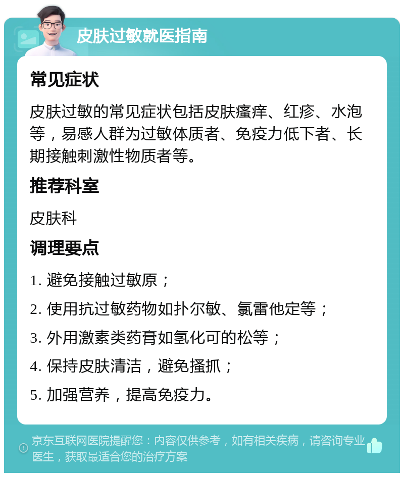 皮肤过敏就医指南 常见症状 皮肤过敏的常见症状包括皮肤瘙痒、红疹、水泡等，易感人群为过敏体质者、免疫力低下者、长期接触刺激性物质者等。 推荐科室 皮肤科 调理要点 1. 避免接触过敏原； 2. 使用抗过敏药物如扑尔敏、氯雷他定等； 3. 外用激素类药膏如氢化可的松等； 4. 保持皮肤清洁，避免搔抓； 5. 加强营养，提高免疫力。