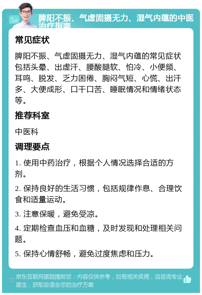 脾阳不振、气虚固摄无力、湿气内蕴的中医治疗指南 常见症状 脾阳不振、气虚固摄无力、湿气内蕴的常见症状包括头晕、出虚汗、腰酸腿软、怕冷、小便频、耳鸣、脱发、乏力困倦、胸闷气短、心慌、出汗多、大便成形、口干口苦、睡眠情况和情绪状态等。 推荐科室 中医科 调理要点 1. 使用中药治疗，根据个人情况选择合适的方剂。 2. 保持良好的生活习惯，包括规律作息、合理饮食和适量运动。 3. 注意保暖，避免受凉。 4. 定期检查血压和血糖，及时发现和处理相关问题。 5. 保持心情舒畅，避免过度焦虑和压力。