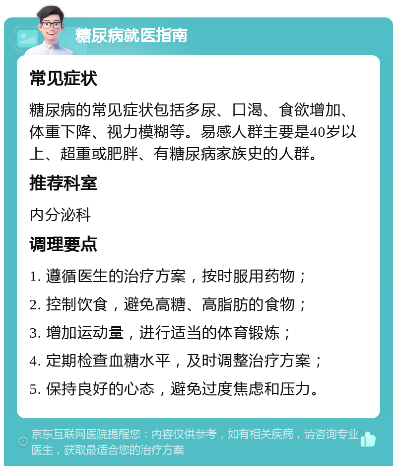 糖尿病就医指南 常见症状 糖尿病的常见症状包括多尿、口渴、食欲增加、体重下降、视力模糊等。易感人群主要是40岁以上、超重或肥胖、有糖尿病家族史的人群。 推荐科室 内分泌科 调理要点 1. 遵循医生的治疗方案，按时服用药物； 2. 控制饮食，避免高糖、高脂肪的食物； 3. 增加运动量，进行适当的体育锻炼； 4. 定期检查血糖水平，及时调整治疗方案； 5. 保持良好的心态，避免过度焦虑和压力。