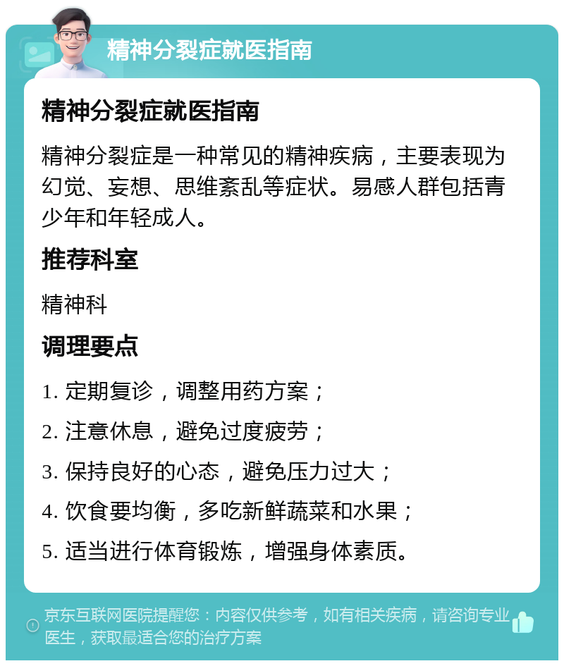 精神分裂症就医指南 精神分裂症就医指南 精神分裂症是一种常见的精神疾病，主要表现为幻觉、妄想、思维紊乱等症状。易感人群包括青少年和年轻成人。 推荐科室 精神科 调理要点 1. 定期复诊，调整用药方案； 2. 注意休息，避免过度疲劳； 3. 保持良好的心态，避免压力过大； 4. 饮食要均衡，多吃新鲜蔬菜和水果； 5. 适当进行体育锻炼，增强身体素质。