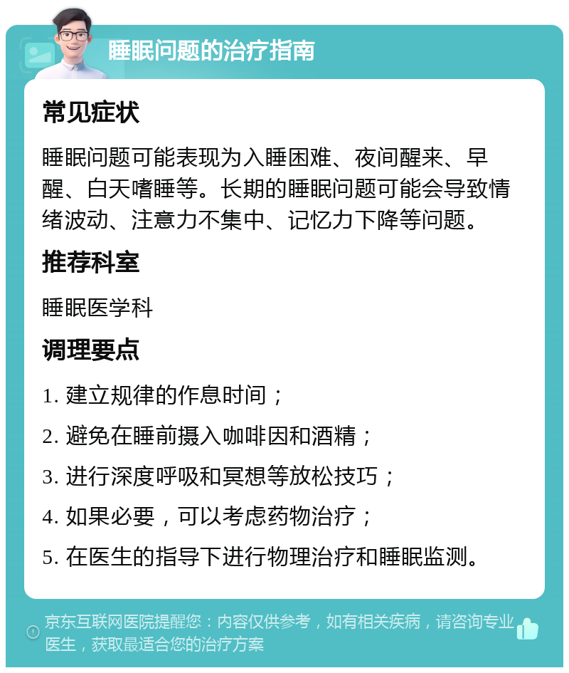 睡眠问题的治疗指南 常见症状 睡眠问题可能表现为入睡困难、夜间醒来、早醒、白天嗜睡等。长期的睡眠问题可能会导致情绪波动、注意力不集中、记忆力下降等问题。 推荐科室 睡眠医学科 调理要点 1. 建立规律的作息时间； 2. 避免在睡前摄入咖啡因和酒精； 3. 进行深度呼吸和冥想等放松技巧； 4. 如果必要，可以考虑药物治疗； 5. 在医生的指导下进行物理治疗和睡眠监测。