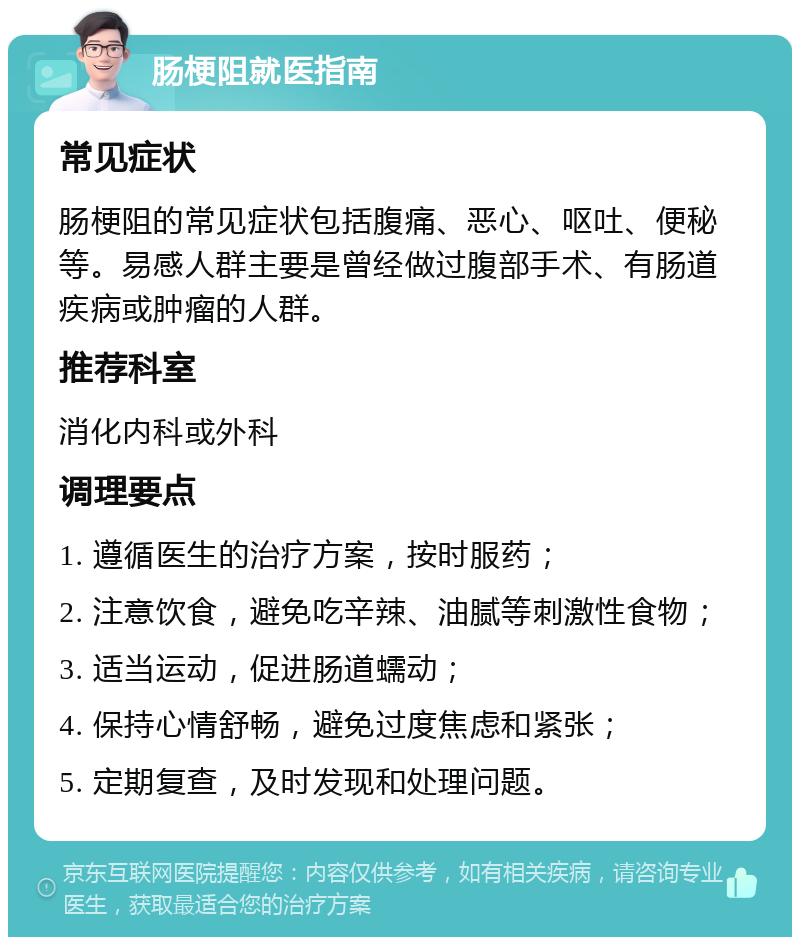 肠梗阻就医指南 常见症状 肠梗阻的常见症状包括腹痛、恶心、呕吐、便秘等。易感人群主要是曾经做过腹部手术、有肠道疾病或肿瘤的人群。 推荐科室 消化内科或外科 调理要点 1. 遵循医生的治疗方案，按时服药； 2. 注意饮食，避免吃辛辣、油腻等刺激性食物； 3. 适当运动，促进肠道蠕动； 4. 保持心情舒畅，避免过度焦虑和紧张； 5. 定期复查，及时发现和处理问题。