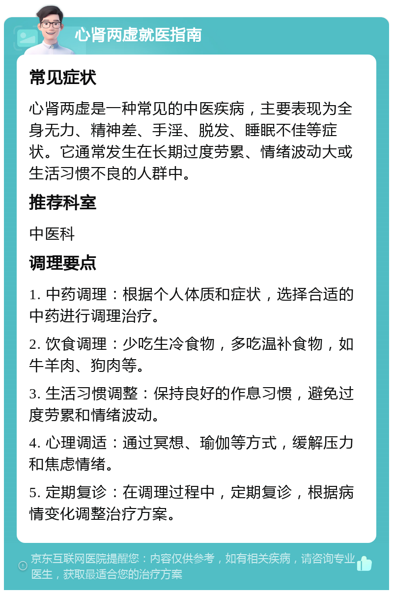 心肾两虚就医指南 常见症状 心肾两虚是一种常见的中医疾病，主要表现为全身无力、精神差、手淫、脱发、睡眠不佳等症状。它通常发生在长期过度劳累、情绪波动大或生活习惯不良的人群中。 推荐科室 中医科 调理要点 1. 中药调理：根据个人体质和症状，选择合适的中药进行调理治疗。 2. 饮食调理：少吃生冷食物，多吃温补食物，如牛羊肉、狗肉等。 3. 生活习惯调整：保持良好的作息习惯，避免过度劳累和情绪波动。 4. 心理调适：通过冥想、瑜伽等方式，缓解压力和焦虑情绪。 5. 定期复诊：在调理过程中，定期复诊，根据病情变化调整治疗方案。