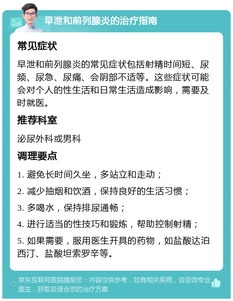 早泄和前列腺炎的治疗指南 常见症状 早泄和前列腺炎的常见症状包括射精时间短、尿频、尿急、尿痛、会阴部不适等。这些症状可能会对个人的性生活和日常生活造成影响，需要及时就医。 推荐科室 泌尿外科或男科 调理要点 1. 避免长时间久坐，多站立和走动； 2. 减少抽烟和饮酒，保持良好的生活习惯； 3. 多喝水，保持排尿通畅； 4. 进行适当的性技巧和锻炼，帮助控制射精； 5. 如果需要，服用医生开具的药物，如盐酸达泊西汀、盐酸坦索罗辛等。