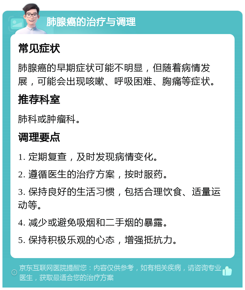 肺腺癌的治疗与调理 常见症状 肺腺癌的早期症状可能不明显，但随着病情发展，可能会出现咳嗽、呼吸困难、胸痛等症状。 推荐科室 肺科或肿瘤科。 调理要点 1. 定期复查，及时发现病情变化。 2. 遵循医生的治疗方案，按时服药。 3. 保持良好的生活习惯，包括合理饮食、适量运动等。 4. 减少或避免吸烟和二手烟的暴露。 5. 保持积极乐观的心态，增强抵抗力。